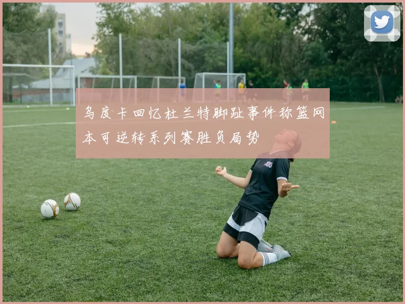 乌度卡回忆杜兰特脚趾事件称篮网本可逆转系列赛胜负局势