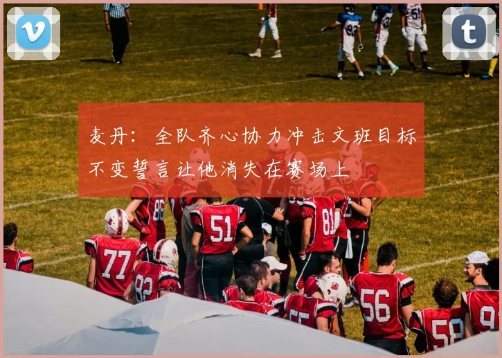 麦丹：全队齐心协力冲击文班目标不变誓言让他消失在赛场上