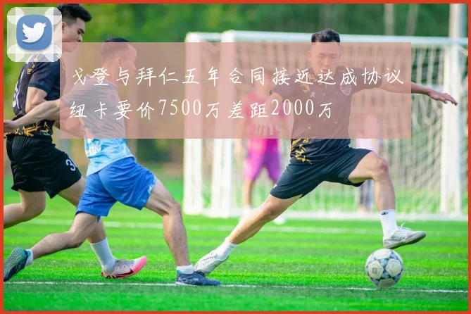 戈登与拜仁五年合同接近达成协议纽卡要价7500万差距2000万