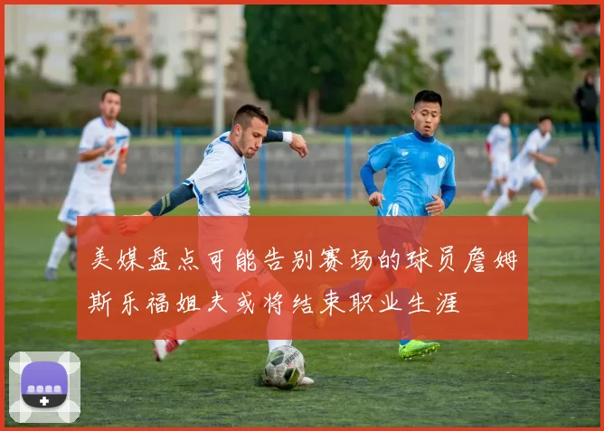 美媒盘点可能告别赛场的球员詹姆斯乐福姐夫或将结束职业生涯