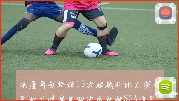 老詹再创辉煌13次超越科比东契奇平杜兰特库里四次成就被SGA追平