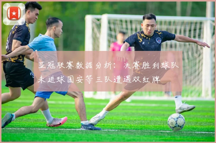 亚冠联赛数据分析：决赛胜利球队未进球国安等三队遭遇双红牌