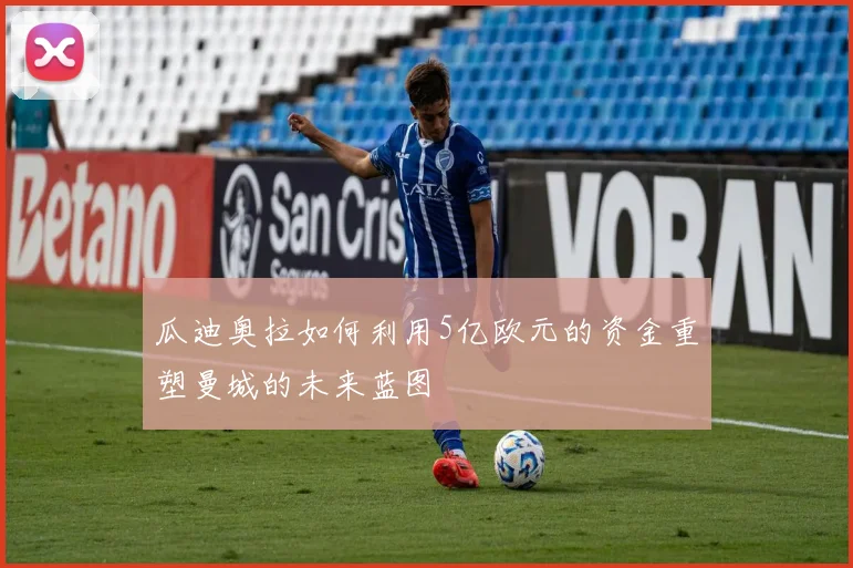 瓜迪奥拉如何利用5亿欧元的资金重塑曼城的未来蓝图