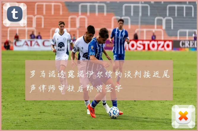 罗马诺透露诺伊尔续约谈判接近尾声律师审核后即将签字