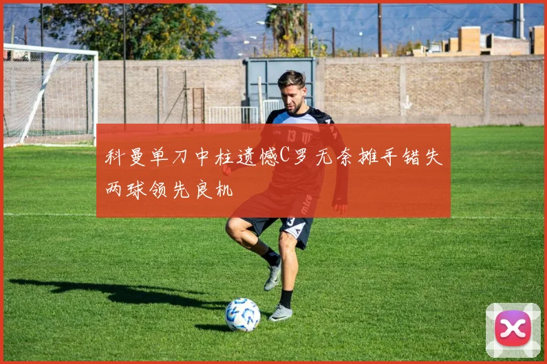 科曼单刀中柱遗憾C罗无奈摊手错失两球领先良机