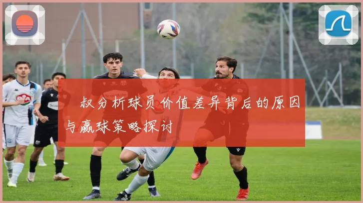 囧叔分析球员价值差异背后的原因与赢球策略探讨