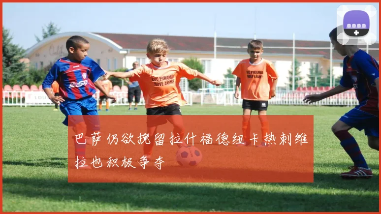 巴萨仍欲挽留拉什福德纽卡热刺维拉也积极争夺