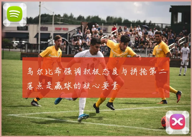 乌尔比希强调积极态度与拼抢第二落点是赢球的核心要素