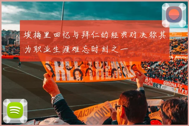 埃梅里回忆与拜仁的经典对决称其为职业生涯难忘时刻之一