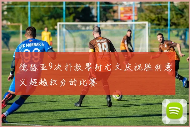 德赫亚9次扑救零封尤文庆祝胜利意义超越积分的比赛