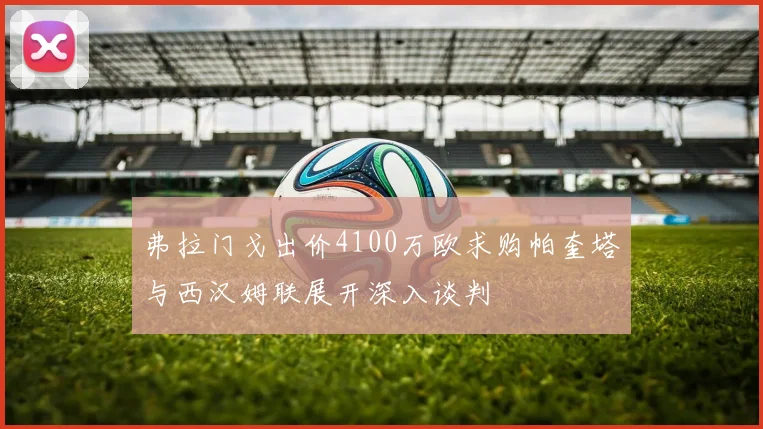 弗拉门戈出价4100万欧求购帕奎塔与西汉姆联展开深入谈判