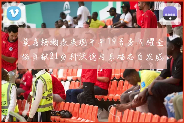 菜鸟杨瀚森表现平平19号秀闪耀全场贡献21分科沃德与乐福各自发威