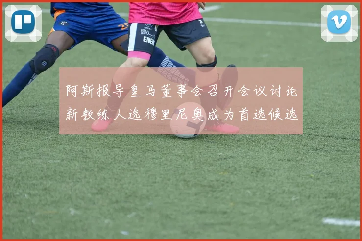 阿斯报导皇马董事会召开会议讨论新教练人选穆里尼奥成为首选候选人