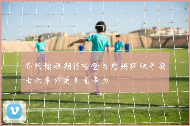 乔约翰逊期待哈登与詹姆斯联手骑士未来将更具竞争力