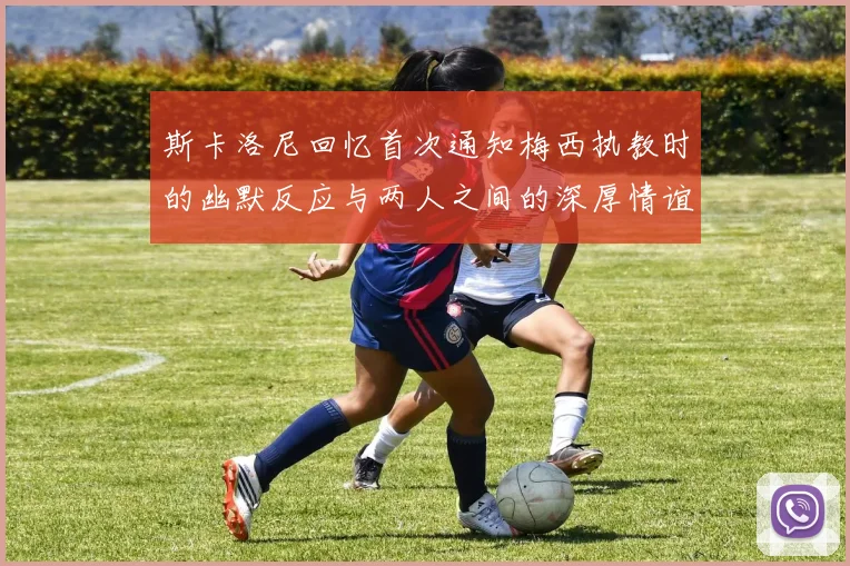 斯卡洛尼回忆首次通知梅西执教时的幽默反应与两人之间的深厚情谊