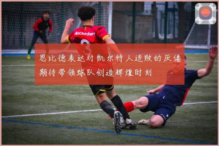 恩比德表达对凯尔特人连败的厌倦期待带领球队创造辉煌时刻