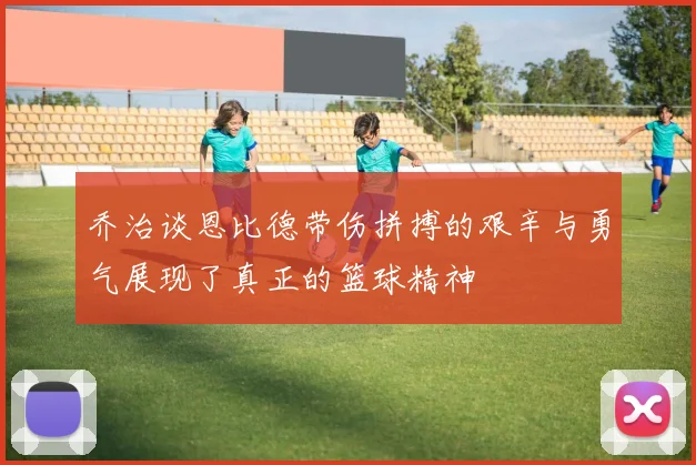 乔治谈恩比德带伤拼搏的艰辛与勇气展现了真正的篮球精神
