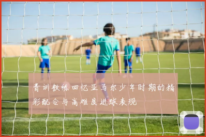 青训教练回忆亚马尔少年时期的精彩配合与高难度进球表现