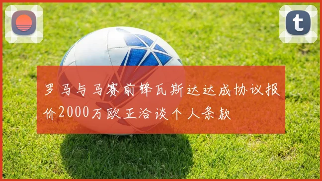 罗马与马赛前锋瓦斯达达成协议报价2000万欧正洽谈个人条款