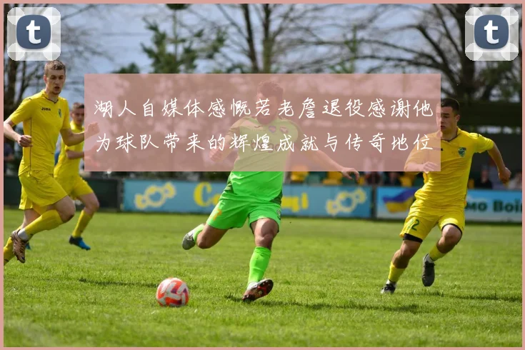 湖人自媒体感慨若老詹退役感谢他为球队带来的辉煌成就与传奇地位