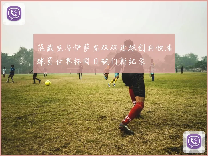 范戴克与伊萨克双双进球创利物浦球员世界杯同日破门新纪录