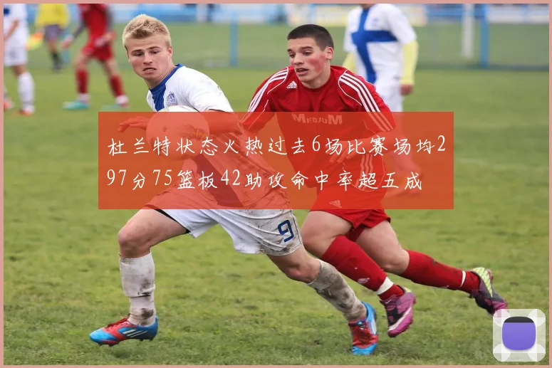 杜兰特状态火热过去6场比赛场均297分75篮板42助攻命中率超五成
