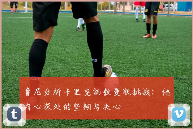 鲁尼分析卡里克执教曼联挑战：他内心深处的坚韧与决心
