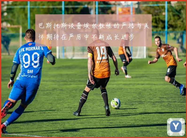 巴斯托斯谈普埃尔教练的严格与关怀期待在严厉中不断成长进步