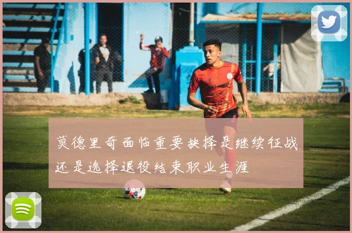 莫德里奇面临重要抉择是继续征战还是选择退役结束职业生涯