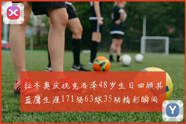 拉齐奥庆祝克洛泽48岁生日回顾其蓝鹰生涯171场63球35助精彩瞬间